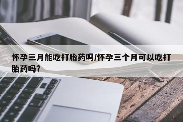 米非米索网上药店官网怀孕三月能吃打胎药吗/怀孕三个月可以吃打胎药吗?