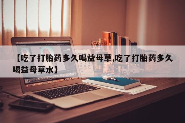 米非米索网上药店官网【吃了打胎药多久喝益母草,吃了打胎药多久喝益母草水】