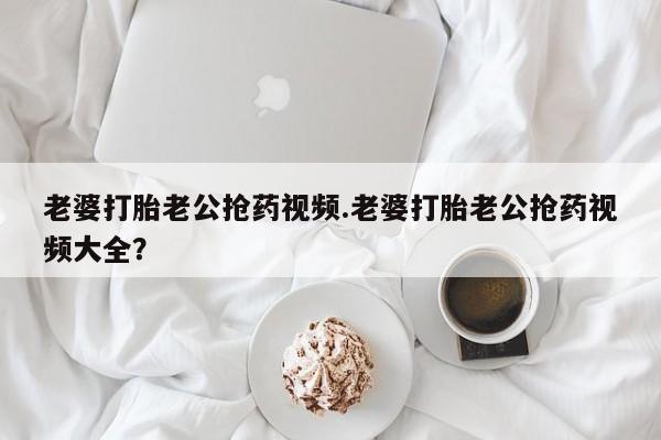 米非米索网上药店官网老婆打胎老公抢药视频.老婆打胎老公抢药视频大全？