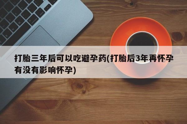 米非米索网上药店官网打胎三年后可以吃避孕药(打胎后3年再怀孕有没有影响怀孕)