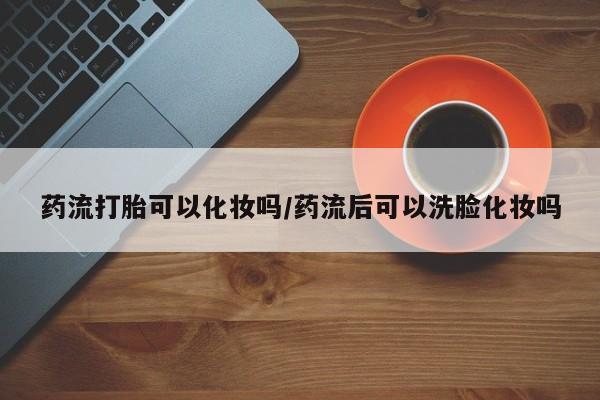 米非米索网上药店官网药流打胎可以化妆吗/药流后可以洗脸化妆吗