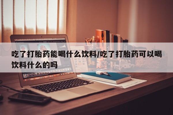 米非米索网上药店官网吃了打胎药能喝什么饮料/吃了打胎药可以喝饮料什么的吗