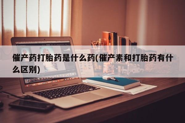 米非米索网上药店官网催产药打胎药是什么药(催产素和打胎药有什么区别)