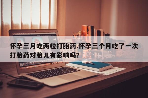 米非米索网上药店官网怀孕三月吃两粒打胎药.怀孕三个月吃了一次打胎药对胎儿有影响吗？