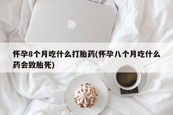 米非米索网上药店官网怀孕8个月吃什么打胎药(怀孕八个月吃什么药会致胎死)