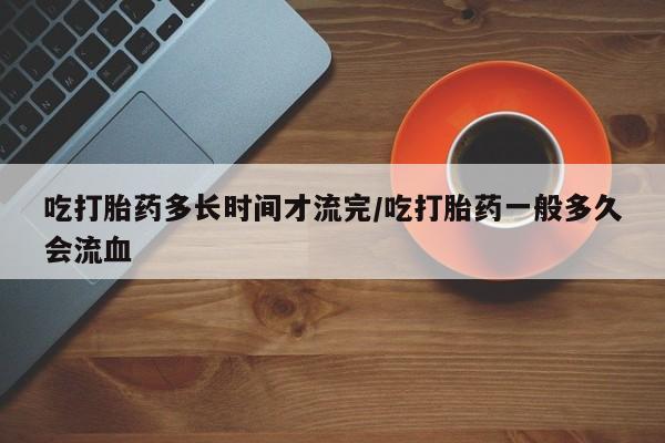 米非米索网上药店官网吃打胎药多长时间才流完/吃打胎药一般多久会流血