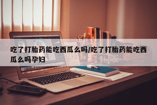 米非米索网上药店官网吃了打胎药能吃西瓜么吗/吃了打胎药能吃西瓜么吗孕妇