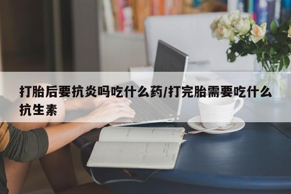 米非米索网上药店官网打胎后要抗炎吗吃什么药/打完胎需要吃什么抗生素