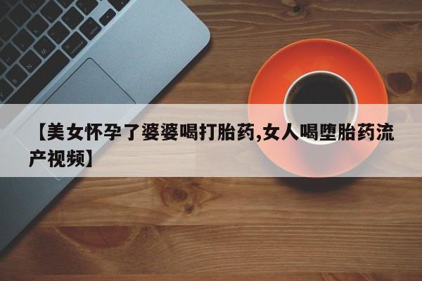 米非米索网上药店官网【美女怀孕了婆婆喝打胎药,女人喝堕胎药流产视频】