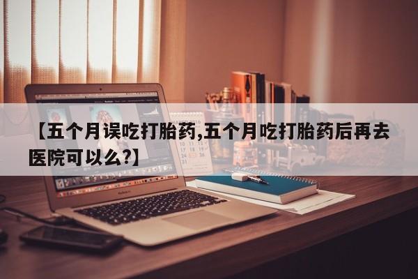 米非米索网上药店官网【五个月误吃打胎药,五个月吃打胎药后再去医院可以么?】