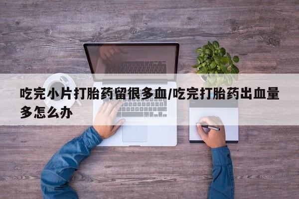 米非米索网上药店官网吃完小片打胎药留很多血/吃完打胎药出血量多怎么办