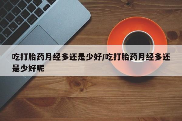 米非米索网上药店官网吃打胎药月经多还是少好/吃打胎药月经多还是少好呢
