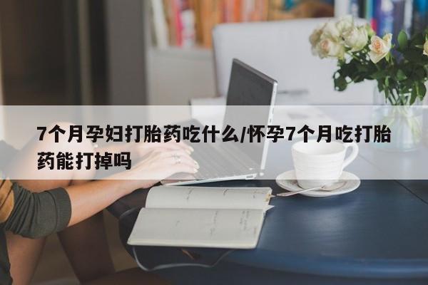 米非米索网上药店官网7个月孕妇打胎药吃什么/怀孕7个月吃打胎药能打掉吗