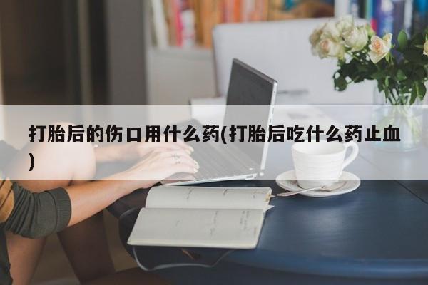 米非米索网上药店官网打胎后的伤口用什么药(打胎后吃什么药止血)