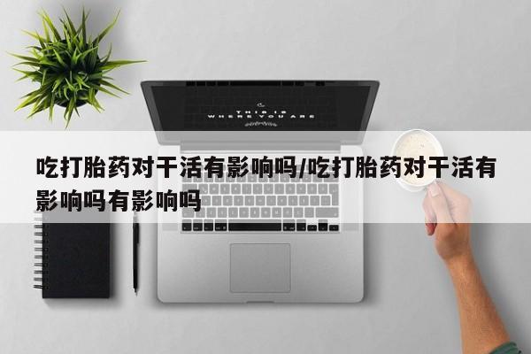 米非米索网上药店官网吃打胎药对干活有影响吗/吃打胎药对干活有影响吗有影响吗