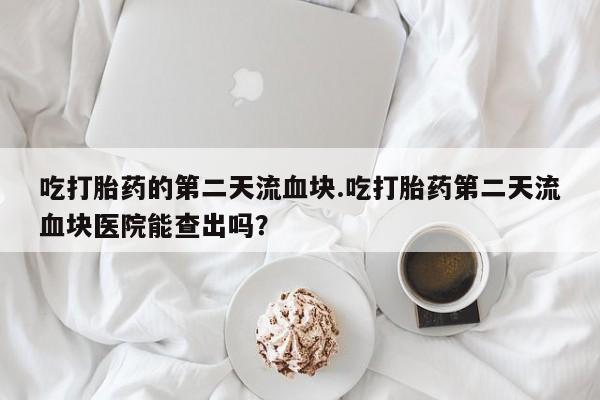 米非米索网上药店官网吃打胎药的第二天流血块.吃打胎药第二天流血块医院能查出吗？