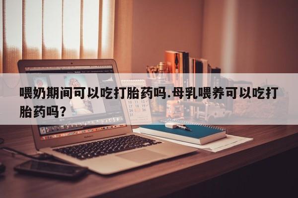 米非米索网上药店官网喂奶期间可以吃打胎药吗.母乳喂养可以吃打胎药吗？