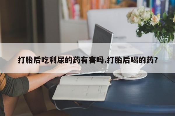 米非米索网上药店官网打胎后吃利尿的药有害吗.打胎后喝的药？