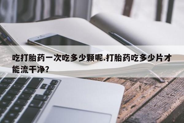米非米索网上药店官网吃打胎药一次吃多少颗呢.打胎药吃多少片才能流干净？