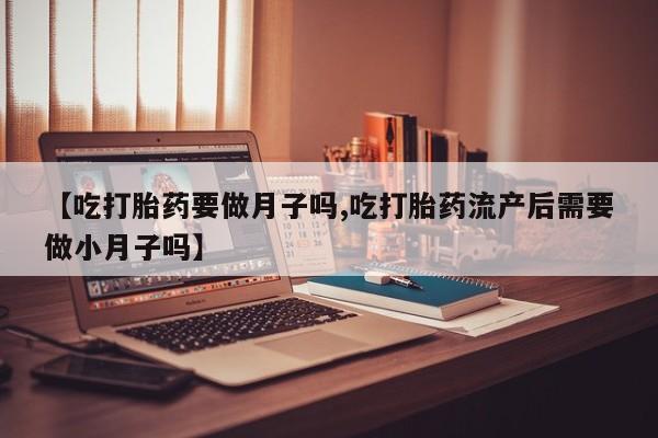 米非米索网上药店官网【吃打胎药要做月子吗,吃打胎药流产后需要做小月子吗】