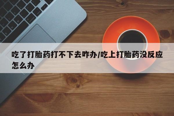 米非米索网上药店官网吃了打胎药打不下去咋办/吃上打胎药没反应怎么办