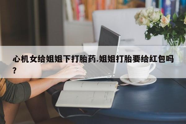 米非米索网上药店官网心机女给姐姐下打胎药.姐姐打胎要给红包吗？